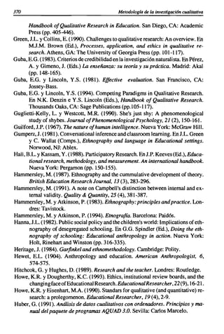 370                                            Metodologta de la investigación cualitativa

       Handbook 01Qualitative Research in Education. San Diego, CA: Academic
       Press (pp. 405-446).
Green, J.L. y Collins, E. (1990). Challenges to qualitative research: An overview. En
       M.J.M. Brown (Ed.), Processes, application, and ethics in qualitative re-
       search. Athens, GA: The University of Georgia Press (pp. 101-117).
Guba, E.G. (1983). Criterios de credibilidad en la investigación naturalista. En Pérez,
       A. y Gimeno, J. (Eds.) La enseñanza: su teoría y su práctica. Madrid: Akal
       (pp. 148-165).
Guba, E.G. y Lincoln, Y.S. (1981). Effective evaluation. San Francisco, CA:
       Jossey-Bass.
Guba, E.G. y Lineoln, Y.S. (1994). Competing Paradigms in Qualitative Research.
       En N.K. Denzin e Y.S. Lincoln (Eds.), Handbook 01 Qualitative Research.
       Thousands Oaks, CA: Sage Publications (pp.105-117).
Guglietti-Kelly, L. y Westcott, M.R. (1990). She's just shy: A phenomenological
       study of shybes. Journal 01Phenomenological Psychology, 21 (2), 150-161.
Guilford, J.P. (1967). The nature 01human intelligence. Nueva York: McGraw Hill.
Gumperz, J. (1981). Conversational inference and classroom learning. En J.L. Green
       y C. Wallat (Comps.), Ethnography and language in Educational settings.
       Norwood, NJ: Ablex.
Hall, B.L. Y Kassam, Y. (1988). Participatory Research. En J.P. Keeves (Ed.), Educa-
       tional research, methodology, and measurement. An international handbook.
       Nueva York: Pergamon (pp. 150-155).
Hammersley, M. (1987). Ethnography and the cummulative development of theory.
       British Education Research Journal, 13 (3),283-296.
Hammersley, M. (1991). A note on Campbell's distinction between intemal and ex-
       temal validity. Quality & Quantity, 25 (4),381-387.
Hammersley, M. Y Atkinson, P. (1983). Ethnography: principies and practice. Lon-
       dres: Tavistock.
Harnmersley, M. y Atkinson, P. (1994). Etnografía. Barcelona: Paidós.
Hanna, J.L. (1982). Public social policy and the children's world: Implications of eth-
       nography of desegregated schooling. En G.G. Spindler (Ed.), Doing the eth-
       nography 01 schooling: Educational anthropology in action. Nueva York:
       Holt, Rinehart and Winston (pp. 316-335).
Heritage, J. (1984). Garfinkel and ethnomethodology. Cambridge: Polity.
Hewet, E.L. (1904). Anthropology and education. American Anthropologist, 6,
       574-575.
Hitchcok, G. y Hughes, D. (1989). Research and the teacher. Londres: Routledge.
Howe, K.R. y Dougherthy, K.C. (1993). Ethics, institutional review boards, and the
       changingfaceofEducationalResearch.EducatiooolResearcher,22 (9), 16-21.
Howe, K.R. y Eisenhart, M.A. (1990). Standars for qualitative (and quantitative) re-
       search: a prolegomenon. Educational Researcher, 19 (4),2-9.
Huber, G. (1991). Análisis de datos cualitativos con ordenadores. Principios y ma-
        nual del paquete de programas AQUAD 3.0. Sevilla: Carlos Marcelo.
 