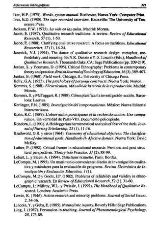 Referencias bibliogrójicas                                                        m
Iker, H.P. (1975). Words, system manual. Rochester, Nueva York: Computer Print.
Ives, E.D. (1980). The tape-recorded interview. Knoxville: The University alTea-
       nessee Press.
Jackson, P.W. (1975). La vida en las aulas. Madrid: Morata.
Jacob, E. (1987). Qualitative research traditions: A review. Review of Educational
       Research, 57 (1), 1-50.
Jacob, E. (1988). Clarifying qualitative research: A focus on traditions. Educational
       Researcher, 17(1),16-24.
Janesick, V.J. (1994). The dance of qualitative research design: metaphor, me-
       thodolatry, and meaning. En N.K. Denzin e Y. S. Lincoln (Eds.), Handbook of
       Qualitative Research. Thousands Oaks, CA: Sage Publications (pp. 209-219).
Jordan, S. y Yeomans, D. (1995). Critical Ethnography: Problems in contemporary
       theoryandpractice.BritishJourmalofSociologyofEducation, 16(3),389-407.
Junker, B. (1960). Field work. Chicago, IL: University of Chicago Press.
Kelly, G.A. (1955). The psychology ofpersonal constructs. Nueva York: Norton.
Kemmis, S. (1988). El currfculum. Más allá de la teoría de la reproduccián. Madrid:
        Morata.
Kemmis, S. y McTaggart, R (1988). Cómo planificar la investigación-acción. Barce-
       lona: Laertes.
Kerlinger, EN. (1985). Investigación del comportamiento. México: Nueva Editorial
       Interamericana.
Kohn, Re. (1989). L'observation participante et la recherche-action. Une compa-
        raison. Univerrsidad de París-VIII. Documento policopiado.
Kondora, L. (1993). A Heideggerian hermeneutical analysis of fear of the dark. Jour-
       nal ofNursing Scholarship, 25 (1), 11-16.
Krathwold, D.R y otros (1964). Taxonomy ofeducational objetives: The classifica-
        tion ofeducational goals. Handbook-Il- Afective domain. Nueva York: David
        McKay.
Lather, P. (1992). Critical frames in educational research: Feminist and post-struc-
        tural perspectives. Theory into Practice, 31 (2), 88-99.
Lebart, L. Y Salem A. (1994). Statistique textuelle. París: Bordas.
LeCompte, M. (1995). Un matrimonio conveniente: diseño de investigación cualita-
        tiva y estándares para la evaluación de programa. Revista Electránica de In-
        vestigacián y Evaluacián Educativa, 1 (1).
LeCompte, M.O y Goetz, J.P. (1982). Problems of reliability and validity in ethno-
        graphic research. En Review ofEducational Research, 52 (1), 31-60.
LeCompte, 1.; Millroy, W.L. y Preissle, J. (1992). The Handbook of Qualitative Re-
        search. Londres: Academic Press.
 Lewin, K. (1946). Action research and minority problems. JournalofSociallssues,
        2,34-36.
 Lincoln, Y. YGuba, E. (1985). Naturalistic inquiry. Beverly HiIls: Sage Publications.
 Ling, J. (1987). Persuaslon-in-teaching. Journal of Phenomenological Psychology,
        28,173-89.
 