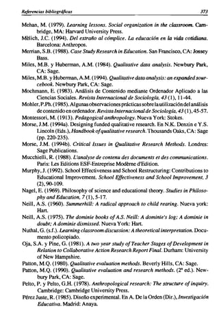 Referencias bibliográficas                                                         373

Mehan, M. (1979). Learning lessons. Social organization in the classroom. Cam-
       bridge, MA: Harvard University Press.
Melich, J.C. (1994). Del extraño al cómplice. La educación en la vida cotidiana.
       Barcelona: Anthropos.
Merrian, S.B. (1988). Case Study Research in Education. San Francisco, CA: Jossey
       Bass.
Miles, M.B. y Huberman, A.M. (1984). Qualitative data analysis. Newbury Park,
       CA: Sage.
Miles, M.B. y Huberman, A.M. (1994). Qualitative data analysis: an expanded sour-
       cebook. Newbury Park, CA: Sage.
Mochmann, E. (1983). Análisis de Contenido mediante Ordenador Aplicado a las
       Ciencias Sociales. Revista Internacional de Sociología, 43 (1), 11-44.
Mohler, P.Ph. (1985). Algunas observaciones prácticas sobre la utilización del análisis
       de contenido en ordenador. Revista Internacional de Sociología, 43 (1),45-57.
Montessori, M. (1913). Pedagogical anthropology. Nueva York: Stokes.
Morse, J.M. (1994a). Designing funded qualitative research. En N.K. Denzin e Y.S.
       Lincoln (Eds.), Handbook ofqualitative research. Thousands Oaks, CA: Sage
       (pp. 220-235).
Morse, J.M. (1994b). Criticallssues in Qualitative Research Methods. Londres:
       Sage Publications.
Mucchielli, R. (1988). L'analyse de contenu des documents et des communications.
       Paris: Les Editions ESF-Entreprise Modérne d'Edition.
Murphy, J. (1992). School Effectiveness and School Restructuring: Contributions to
       Educational lmprovement. School Effectiveness and Schoollmprovement, 3
       (2),90-109.
Nagel, E. (1969). Philosophy of science and educational theory. Studies in Philoso-
       phyandEducation, 7(1),5-17.
Neill, A.S. (1960). Summerhill: A radical approach to child rearing. Nueva york:
       Hart.
Neill, A.S. (1975). The dominie books of A.S. Neill: A dominie's log; A dominie in
       doubt; A dominie dismissed. Nueva York: Hart.
Nuthal, G. (s.f.). Learning classroom discussion: A theoretical interpretation. Docu-
       mento policopiado.
Oja, S.A. y Pine, G. (1981). A two year study ofTeacher Stages of Development in
       Relation to Collaborative Action Research Report Final. Durham: University
       of New Hampshire.
Patton, M.Q. (1980). Qualitative evaluation methods. Beverly Hills, CA: Sage.
Patton, M.Q. (1990). Qualitative evaluation and research methods. (2 8 ed.). New-
       bury Park, CA: Sage.
Pelto, P. y Pelto, G.H. (1978). Anthropological research: The structure ofinquiry.
       Cambridge: Cambridge University Press.
Pérez Juste, R. (1985). Diseño experimental. En A. De la Orden (Dir.),lnvestigación
       Educativa. Madrid: Anaya.
 