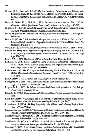 374                                            Metodología de la investigación cualitativa


Pitman, M.A. Y Maxwell, J.A. (1992). Applications of qualitative and Ethnograhic
       Research. En M.D. LeCompte, W.L. MilIroy y J. Preissle (Eds.), The Hand-
       book ofQualitative Research in Education. San Diego, CA: Academic Press,
       Inc.
Prein, G.; Kelle, U. y Bird, K. (1995). An overview of software. En U. Kelle,
        Computer-Aided Qualitative Data Analysis. Londres: Sage (pp. 190-210).
Pujadas, J J. (1992). El método biográfico: El uso de las historias de vida en ciencias
        sociales. Madrid: Centro de Investigaciones Sociológicas.
Punch, M. (1986). The politics and ethics offieldwork. Beverly Hills, CA: Sage Pu-
        blications.
Punch, M. (1994). Politics and ethics in qualitative research. En N.K. Denzin e Y.S.
        Lincoln (Eds.) Handbook ofQualitative Research, Thousand Oaks, Sage Pu-
        blications (pp. 83- 97).
QSR (1994). Qualitative Data Analysisfor Research Profesisionals. Victoria: Autor.
Reason, P. (1994). Three approaches to participative inquiry. En N.K. Denzin e Y.S.
        Lincoln (Eds.), Handbook ofqualitative research. Thousands Oaks, CA: Sage
        (pp. 324-339).
Reber, A.S. (1985). Dictionary ofPsychology. Londres: Penguin Books.
Richards, T.J., y Richards, L. (1994). Using Computers in Qualitative Research. En
        N.K. Denzin, e Y.S. Lincoln (Eds), Handbook ofQualitative Research. Lon-
        dres: Sage Publications (pp. 445-462).
Richardson, L. (1994). Writing: a method of inquiry. En N.K. Denzin, e Y.S. Lincoln
        (Eds), Handbook of Qualitative Research. Londres: Sage Publications (pp.
        516-529).
Riis, J. (1890). How the other halflives. Nueva York: Scri bner's Son.
Rodríguez, G. y otros (1995). Análisis de datos cualitativos asistido por ordenador:
        AQUAD y NUDIST. Barcelona: PPU.
Rogers, M.F. (1983). Sociology, ethnomethodology and experience. Cambridge:
        Cambridge University Press.
Rosaldo, R. (1989). Culture and truth: The remaking ofsocial analysis. Boston: Bea-
        con.
Rose, J.F. (1990). Psychologic health of women: A phenomenological study of wo-
        men's inner strength. Advanced Nursing Science, 12 (2), 56-70.
Rosenbaum, J. (1976). Making inequality: the hidden curriculum of high school.
        Nueva York: Wiley.
Sánchez Carrión, J J. (1985). Técnicas de anál isis de los textos mediante codificación
        manual. Revista Internacional de Sociología, 43 (1), 89-118.
Sandelowski, M. y Pollock, C. (1986). Women's experiences of infertility. Journal of
        Nursing Scholarship, 18 (4),140-144.
San Fabián, J.L. y Corral, N..(989). Un modelo de evaluación fenomenológica de la
        escuela. Revista de lnvestigacián Educativa, 7 (13), 131-146.
Santiago, P. (1992). Una experiencia de investigación cooperativa en la Universidad
        de Oviedo. Revista de Investigación Educativa, (20), 131-150.
 