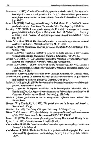 376                                           Metodología de la investigación cualitativa


Stenhouse, L. (1990). Conducción, análisis y presentación del estudio de casos en la
      investigación educacional y evaluación. En J.B. Martínez Rodríguez, Hacia
      un enfoque interpretativo de la enseñanza. Granada: Universidad de Granada
      (pp. 69-85).
Stem, P. N. (1994). Eroding grounded theory. En J.M. Morse (Ed.), Critical issues in
      qualitative research methods. Thousands Oaks, CA: Sage (pp. 212-223).
Stocking, G.W. (1993). La magia del etnógrafo. El trabajo de campo en la antro-
       pología británica desde Tylor a Malinowski. En H.M. Velasco, EJ. García y
      A. Díaz (Eds.)., Lecturas de antropología para educadores. Madrid: Trotta
      (pp. 43-94).
Stone, P.J. y otros, (1966). The General Inquirer: a computer approach to content
      analysis. Cambridge, Massachusetts: The M.I.T. Press.
Strauss, A. (1987). Qualitative analysisfor social scientists. MA, Cambridge: Uni-
       versity Press.
Strauss, A. (1988). Teaching qualitative research methods courses: a conversation
       with Anselm Strauss. Qualitative Studies in Education, 1 (1),91-99.
Strauss, A. y Corbin, J. (1990). Basics ofqualitative research. Grounded theory pro-
       cedures and techniques. Newbury Park: Sage Publications.
Strauss, A. y Corbin, J. (1994). Grounded theory methodology. En N.K. Denzin e
       Y.S. Lincol n (Eds.), Handbook ofqualitative research. Thousands Oaks, CA:
       Sage (pp. 273-285).
Sutherland, E. (1937.). The professional thiej. Chicago: University of Chicago Press.
Swanbom, P.G. (1996). A common base for quality control criteria in quantitative
       and qualitative research. Quality & Quantity, (30),19-35.
Taylor, S.J. y Bogdan, R. (1986). Introducción a los métodos cualitativos de investi-
       gación. Buenos Aires: Paidós.
Tejedor, J. (1988). El soporte estadístico en la investigación educativa. En I.
       Dendaluce(Coord.), Aspectos metodológicos de la investigación educativa. 11
       Congreso Mundial Vasco. Madrid: Narcea (pp. 228-244).
Tesch, R. (1990). Qualitative Research: Analysis and Software Tools. Bristol: The
       Falmer Press.
Thomas, W. y Znaniecki, F. (1927). The polish peasant in Europe and America.
       Nueva York: Knopf.
Thrasher, F. (1927). The Gang. Chicago: University of Chicago Press.
Tikunoff, W.J. y otros (1975). Special study: An ethnographic study of-to classrooms
       ofthe BTES know sample. Documento ERlC n° ED 150110.
Tumer, J.H. (1974). The structure ofsociological theory. Homewood: Dorsey Press.
Tylor, E.B. (1871). Primitive culture. Londres (2 vol.).
Vandewalker, N. (1898). Somedemands of education upon anthropology. American
       Journal ofSociology, 4.
Van Maanen, J. (1985). The fact offiction in organizational ethnography. En J. Van
       Maanen (Ed), Qualitative methodology, Beverly Hills: Sage Publications,
       37-55.
 