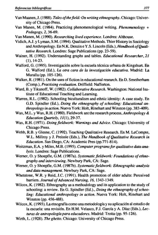 Referencias bibliográficas                                                     377

Van Maanen, J. (1988). Tales ofthe field: On writing ethnography. Chicago: Univer-
      sity of Chicago Press.
Van Manen, M. (1984). Practicing phenomenological writing. Phenomenology +
      Pedagogy, 2, 36-69.
Van Manen, M. (1990). Researching lived experience. Londres: Althouse.
Vidich, AJ. y Lyman, S.M. (1994). Qualitative Methods. Thier History in Sociology
      and Anthropology. En N.K. Denzin e Y.S. Lincoln (Eds.), Handbook ofQuali-
      tative Research. Londres: Sage Publications (pp. 23-59).
Wainer, H. (1992). Understanding graphs and tables. Educational Researcher, 21
      (1),14-23.
Walford, G. (1995). Investigación sobre la escuela técnica urbana de Kingshurt. En
      G. Walford (Ed.), La otra cara de la investigación educativa. Madrid: La
      Muralla (pp. 105-126).
Walker, R (1981). On the uses offiction in educational research. En D. Smetherham
      (Comp.), Practising evaluation. Driffield: Nafferton.
Ward, B. y Tikunoff, W. (1982). Collaborative Research. Washington: National Ins-
      titute of Educational Teaching and Learning.
Warren, RL. (1982). Schooling biculturalism and ethnic identity: A case study. En
      G.D. Spindler (Ed.), Doing the ethnography of schooling: Educational an-
      thropology in action. Nueva York: Holt, Rinehart and Winston (pp. 383-409).
Wax, M.L. y Wax, RH. (1980). Fieldwork ant the research process, Anthropology &
      Education Quartely, JJ(1), 29-37.
Wax, R.H. (1971). Doingfieldwork: Warnings and Advice. Chicago: University of
      Chicago Press.
Webb, RB. y Glesne, e. (1992). Teaching Qualitative Research. En M. LeCompte,
      W.L. Millroy y J. Preissle (Eds.), The Handbook ofQualitative Research in
      Education. San Diego, CA: Academic Pres (pp.771-814).
Weitzman, E.A. y Miles, M.B. (1995). Computer programsfor qualitative data ana-
      lysis. Londres: Sage Publications.
Werner, O. y Shoepfle, G.M. (1987a). Systematicfieldwork: Foundations ofethno-
      graphy and interviewing. Newbury Park, CA: Sage.
Werner, O. y Shoepfle, G.M. (1987b). Systematicfieldwork: Ethnographic analysis
      and data management. Newbury Park, CA: Sage.
Whetstone, W.R y Reid, J.e. (1991). Health promotion of older adults: Perceived
       barriers. Journal ofAdvanced Nursing, 16, 1343-1349.
Wilcox, K. (1982). Ethnography as a methodology and its application to the study of
       schooling: a review. En G. Spindler (Ed.)., Doing the ethnography of schoo-
       ling: Educational anthropology in action. Nueva York: Holt, Rinehart and
      Winston (pp. 456-488).
Wilcox, K. (1993). La etnografía como una metodología y su aplicación al estudio de
       la escuela: una revisión. En H.M. Velasco, EJ. García y A. Díaz (Eds.), Lec-
       turas de antropologia para educadores. Madrid: Trotta (pp. 95-126).
Wirth, L. (1928). The ghetto. Chicago: University of Chicago Press.
 