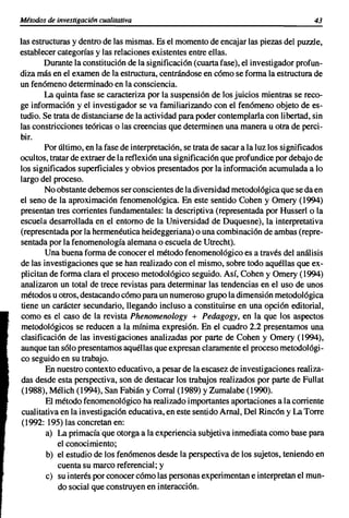 Métodos de investigaci6n cualitativa                                                     43


las estructuras y dentro de las mismas. Es el momento de encajar las piezas del puzzle,
establecer categorías y las relaciones existentes entre ellas.
        Durante la constituci6n de la significaci6n (cuarta fase), el investigador profun-
diza más en el examen de la estructura, centrándose en c6mo se forma la estructura de
un fen6meno determinado en la consciencia.
        La quinta fase se caracteriza por la suspensión de los juicios mientras se reco-
ge información y el investigador se va familiarizando con el fen6meno objeto de es-
tudio. Se trata de distanciarse de la actividad para poder contemplarla con libertad, sin
las constricciones teóricas o las creencias que determinen una manera u otra de perci-
bir.
        Por último, en la fase de interpretación, se trata de sacar a la luz los significados
ocultos, tratar de extraer de la reflexión una significaci6n que profundice por debajo de
los significados superficiales y obvios presentados por la informaci6n acumulada a lo
largo del proceso.
        No obstante debemos ser conscientes de la diversidad metodol6gica que se da en
el seno de la aproximación fenomenológica. En este sentido Cohen y Omery (1994)
presentan tres corrientes fundamentales: la descriptiva (representada por Husserl o la
escuela desarrollada en el entorno de la Universidad de Duquesne), la interpretativa
(representada por la hermenéutica heideggeriana) o una combinaci6n de ambas (repre-
sentada por la fenomenología alemana o escuela de Utrecht).
        Una buena forma de conocer el método fenomenológico es a través del análisis
de las investigaciones que se han realizado con el mismo, sobre todo aquéllas que ex-
plicitan de forma clara el proceso metodológico seguido. Así, Cohen y Omery (1994)
analizaron un total de trece revistas para determinar las tendencias en el uso de unos
métodos u otros, destacando c6mo para un numeroso grupo la dimensión metodol6gica
 tiene un carácter secundario, llegando incluso a constituirse en una opci6n editorial,
como es el caso de la revista Phenomenology + Pedagogy, en la que los aspectos
 metodológicos se reducen a la mínima expresi6n. En el cuadro 2.2 presentamos una
c1asificaci6n de las investigaciones analizadas por parte de Cohen y Omery (1994),
aunque tan s6lo presentamos aquéllas que expresan claramente el proceso metodol6gi-
co seguido en su trabajo.
        En nuestro contexto educativo, a pesar de la escasez de investigaciones realiza-
 das desde esta perspectiva, son de destacar los trabajos realizados por parte de Fullat
 (1988), Mélich (1994), San Fabián y Corral (1989) YZumalabe (1990).
        El método fenomenol6gico ha realizado importantes aportaciones a la corriente
 cualitativa en la investigaci6n educativa, en este sentido Arnal, Del Rinc6n y La Torre
 (1992: 195) las concretan en:
        a) La primacía que otorga a la experiencia subjetiva inmediata como base para
            el conocimiento;
        b) el estudio de los fen6menos desde la perspectiva de los sujetos, teniendo en
            cuenta su marco referencial; y
        e) su interés por conocer cómo las personas experimentan e interpretan el mun-
            do social que construyen en interacci6n.
 
