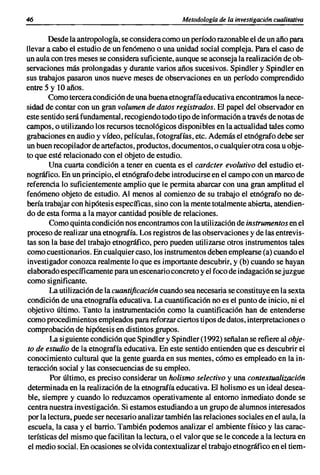 46                                                 Metodología de la investigacián cualitativa


        Desde la antropología, se considera como un período razonable el de un año para
llevar a cabo el estudio de un fenómeno o una unidad social compleja. Para el caso de
un aula con tres meses se considera suficiente, aunque se aconseja la realización de ob-
servaciones más prolongadas y durante varios años sucesivos. Spindler y Spindler en
sus trabajos pasaron unos nueve meses de observaciones en un período comprendido
entre 5 y 10 años.
        Como tercera condición de una buena etnografía educativa encontramos la nece-
sidad de contar con un gran volumen de datos registrados. El papel del observador en
este sentido será fundamental, recogiendo todo tipo de información a través de notas de
campos, o utilizando los recursos tecnológicos disponibles en la actualidad tales como
grabaciones en audio y vídeo, películas, fotografías, etc. Además el etnógrafo debe ser
un buen recopilador de artefactos. productos, documentos, o cualquier otra cosa u obje-
to que esté relacionado con el objeto de estudio.
         Una cuarta condición a tener en cuenta es el carácter evolutivo del estudio et-
nográfico. En un principio, el etnógrafo debe introducirse en el campo con un marco de
referencia lo suficientemente amplio que le permita abarcar con una gran amplitud el
fenómeno objeto de estudio. Al menos al comienzo de su trabajo el etnógrafo no de-
bería trabajar con hipótesis específicas, sino con la mente totalmente abierta, atendien-
do de esta forma a la mayor cantidad posible de relaciones.
         Como quinta condición nos encontramos con la utilización de instrumentos en el
proceso de realizar una etnografía. Los registros de las observaciones y de las entrevis-
tas son la base del trabajo etnográfico, pero pueden utilizarse otros instrumentos tales
como cuestionarios. En cualquier caso, los instrumentos deben emplearse (a) cuando el
investigador conozca realmente lo que es importante descubrir, y (b) cuando se hayan
elaborado específicamente para un escenario concreto y el foco de indagación se juzgue
como significante.
         La utilización de la cuantificación cuando sea necesaria se constituye en la sexta
condición de una etnografía educativa. La cuantificación no es el punto de inicio, ni el
objetivo último. Tanto la instrumentación como la cuantificación han de entenderse
como procedimientos empleados para reforzar ciertos tipos de datos, interpretaciones o
comprobación de hipótesis en distintos grupos.
         La siguiente condición que Spindler y Spindler (1992) señalan se refiere al obje-
to de estudio de la etnografía educativa. En este sentido entienden que es descubrir el
conocimiento cultural que la gente guarda en sus mentes, cómo es empleado en la in-
teracción social y las consecuencias de su empleo.
         Por último, es preciso considerar un holismo selectivo y una contextualización
determinada en la realización de la etnografía educativa. El holismo es un ideal desea-
 ble, siempre y cuando lo reduzcamos operativamente al entorno inmediato donde se
centra nuestra investigación. Si estamos estudiando a un grupo de alumnos interesados
 por la lectura, puede ser necesario analizar también las relaciones sociales en el aula, la
 escuela, la casa y el barrio. También podemos analizar el ambiente físico y las carac-
 terísticas del mismo que facilitan la lectura, o el valor que se le concede a la lectura en
 el medio social. En ocasiones se olvida contextualizar el trabajo etnográfico en el tiem-
 
