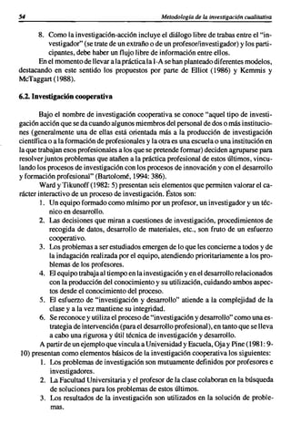 54                                                Metodología de la investigación cualitativa

      8. Como la investigación-acción incluye e! diálogo libre de trabas entre el "in-
         vestigador" (se trate de un extraño o de un profesor/investigador) y los parti-
         cipantes, debe haber un flujo libre de información entre ellos.
      En el momento de llevar a la práctica la 1-A se han planteado diferentes modelos,
destacando en este sentido los propuestos por parte de Elliot (1986) Y Kemmis y
McTaggart (1988).

6.2. Investigación cooperativa

       Bajo el nombre de investigación cooperativa se conoce "aquel tipo de investi-
gación acción que se da cuando algunos miembros del personal de dos o más institucio-
nes (generalmente una de ellas está orientada más a la producción de investigación
científica o a la formación de profesionales y la otra es una escuela o una institución en
la que trabajan esos profesionales a los que se pretende formar) deciden agruparse para
resolver juntos problemas que atañen a la práctica profesional de estos últimos, vincu-
lando los procesos de investigación con los procesos de innovación y con el desarrollo
y formación profesional" (Bartolomé, 1994: 386).
        Ward y Tikunoff (1982: 5) presentan seis elementos que permiten valorare! ca-
rácter interactivo de un proceso de investigación. Éstos son:
        1. Un equipo formado como mínimo por un profesor, un investigador y un téc-
           nico en desarrollo.
        2. Las decisiones que miran a cuestiones de investigación, procedimientos de
           recogida de datos, desarrollo de materiales, etc., son fruto de un esfuerzo
           cooperativo.
        3. Los problemas a ser estudiados emergen de lo que les concierne a todos y de
           la indagación realizada por el equipo, atendiendo prioritariamente a los pro-
           blemas de los profesores.
        4. El equipo trabaja al tiempo en la investigación y en el desarrollo relacionados
           con la producción del conocimiento y su utilización, cuidando ambos aspec-
           tos desde el conocimiento del proceso.
        5. El esfuerzo de "investigación y desarrollo" atiende a la complejidad de la
           clase y a la vez mantiene su integridad.
        6. Se reconoce y utiliza el proceso de "investigación y desarrollo" como una es-
           trategia de intervención (para el desarrollo profesional), en tanto que se lleva
           a cabo una rigurosa y útil técnica de investigación y desarrollo.
        A partir de un ejemplo que vincula a Universidad y Escuela, üja y Pine (1981: 9-
 10) presentan como elementos básicos de la investigación cooperativa los siguientes:
        1. Los problemas de investigación son mutuamente definidos por profesores e
            investigadores.
        2. La Facultad Universitaria y el profesor de la clase colaboran en la búsqueda
            de soluciones para los problemas de estos últimos.
        3. Los resultados de la investigación son utilizados en la solución de proble-
            mas.
 
