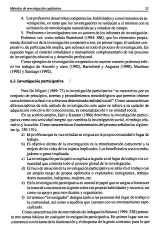 Métodos de investigación cualitativa                                                     55

       4. Los profesores desarrollan competencias, habilidades y conocimientos de in-
           vestigación, en tanto que los investigadores se reeducan a sí mismos con la
           utilización de metodologías naturalísticas y estudios de campo.
       5. Profesores e investigadores son co-autores de los informes de investigación.
        Podemos ver, como señala Bartolomé (1994: 388), que los elementos propia-
mente distintivos de la investigación cooperativa son, en primer lugar, el carácter coo-
perativo, de participación amplia, que subyace en todo el proceso de investigación. En
segundo lugar, el carácter simultáneo y mutuamente complementario de los procesos
de investigación educativa y desarrollo profesional.
        Como ejemplos de investigación cooperativa en nuestro entorno podemos refe-
rir los trabajos de Amorós y otros (1992), Bartolomé y Anguera (1990), Martínez
(1992) y Santiago (1992).

6.3. Investigación participativa

        Para De Miguel (1989: 73) la investigación participativa "se caracteriza por un
conjunto de principios, normas y procedimientos metodológicos que permite obtener
conocimientos colectivos sobre una determinada realidad social". Como características
diferenciadoras de este método de investigación, este autor se refiere a su carácter de
adquisición colectiva del conocimiento, su sistematización y su utilidad social.
        En un sentido amplio, Hall y Kassam (1988) describen la investigación partici-
pativa como una actividad integral que combina la investigación social, el trabajo edu-
cativo y la acción. Como características fundamentales del proceso señalan las siguien-
tes (p. 150-151):
        a) El problema que se va a estudiar se origina en la propia comunidad o lugar de
            trabajo.
        b) El objetivo último de la investigación es la transformación estructural y la
            mejora de las vidas de los sujetos implicados. Los beneficiarios son los traba-
           jadores o gente implicada.
        e) La investigación participativa implica a la gente en el lugar de trabajo o la co-
            munidad que controla todo el proceso global de la investigación.
        d) El foco de atención de la investigación participativa se sitúa en el trabajo con
            un amplio rango de grupos oprimidos o explotados; inmigrantes, trabaja-
            dores manuales, indígenas, mujeres, etc.
        e) En la investigación participativa es central el papel que se asigna a fortalecer
            la toma de conciencia en la gente sobre sus propias habilidades y recursos, así
            como su apoyo para movilizarse y organizarse.
        f) El término "investigador" designa tanto a las personas del lugar de trabajo o
            la comunidad, así como a aquéllos que cuentan con un entrenamiento espe-
            cializado.
        Como caracterización de este método de indagación Reason (1994: 328) presen-
ta tres tareas básicas de cualquier investigación participativa. En primer lugar nos en-
contramos con la tarea de la iluminación y el despertar de la gente corriente, para lo que
 