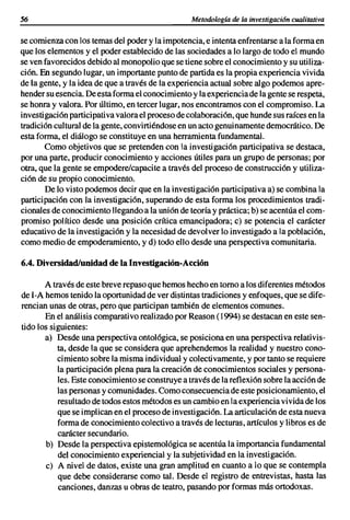 56                                               Metodologia de la investigacián cualitativa


se comienzacon los temasdel poder y la impotencia,e intenta enfrentarse a la forma en
que los elementos y el poder establecido de las sociedades a lo largo de todo el mundo
se ven favorecidos debido al monopolioque se tiene sobre el conocimientoy su utiliza-
ción. En segundo lugar, un importantepunto de partida es la propia experiencia vivida
de la gente, y la idea de que a través de la experiencia actual sobre algo podemos apre-
hendersu esencia. Deesta forma el conocimientoy la experienciade la gente se respeta,
se honra y valora. Por último, en tercer lugar, nos encontramos con el compromiso. La
investigaciónparticipativavalorael procesode colaboración,que hundesus raíces en la
tradicióncultural de la gente, convirtiéndoseen un acto genuinamentedemocrático. De
esta forma, el diálogo se constituye en una herramientafundamental.
       Como objetivos que se pretenden con la investigación participativa se destaca,
por una parte, producir conocimiento y acciones útiles para un grupo de personas; por
otra, que la gente se empodere/capacite a través del proceso de construcción y utiliza-
ción de su propio conocimiento.
       De lo visto podemos decir que en la investigación participativa a) se combina la
participación con la investigación, superando de esta forma los procedimientos tradi-
cionales de conocimiento llegandoa la unión de teoría y práctica; b) se acentúa el com-
promiso político desde una posición crítica emancipadora; e) se potencia el carácter
educativo de la investigación y la necesidadde devolver lo investigado a la población,
como medio de empoderamiento, y d) todo ello desde una perspectiva comunitaria.

6.4. Diversidad/unidad de la Investigación-Acción

       A través de este breve repaso que hemoshecho en torno a losdiferentes métodos
de I-A hemos tenido la oportunidadde ver distintas tradicionesy enfoques, que se dife-
rencian unas de otras, pero que participan también de elementos comunes.
       En el análisis comparativo realizado por Reason (1994) se destacan en este sen-
tido los siguientes:
       a) Desde una perspectivaontológica, se posicionaen una perspectiva relativis-
           ta, desde la que se considera que aprehendemos la realidad y nuestro cono-
           cimiento sobre la misma individual y colectivamente, y por tanto se requiere
           la participación plena para la creación de conocimientos sociales y persona-
           les. Este conocimientose construyea travésde la reflexión sobre la acción de
           las personas y comunidades.Como consecuenciade este posicionamiento,el
           resultadode todos estos métodoses un cambioen la experienciavivida de los
           que se implican en el proceso de investigación.La articulaciónde esta nueva
           forma de conocimientocolectivo a través de lecturas, artículos y libros es de
           carácter secundario.
       b) Desde la perspectiva epistemológica se acentúa la importancia fundamental
           del conocimiento experiencial y la subjetividad en la investigación.
       e) A nivel de datos, existe una gran amplitud en cuanto a lo que se contempla
           que debe considerarse como tal. Desde el registro de entrevistas, hasta las
           canciones, danzas u obras de teatro, pasando por formas más ortodoxas.
 