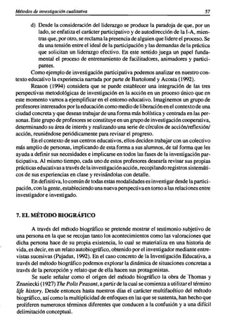 Métodos de investigación cualitativa                                                    57

       d) Desde la consideración del liderazgo se produce la paradoja de que, por un
           lado, se enfatiza el carácter participativo y de autodirección de la I-A, mien-
           tras que, por otro, se reclama la presencia de alguien que lidere el proceso. Se
           da una tensión entre el ideal de la participación y las demandas de la práctica
           que solicitan un liderazgo efectivo. En este sentido juega un papel funda-
           mental el proceso de entrenamiento de facilitadores, animadores y partici-
           pantes.
       Como ejemplo de investigación participativa podemos analizar en nuestro con-
texto educativo la experiencia narrada por parte de Bartolomé y Acosta (1992).
        Reason (1994) considera que se puede establecer una integración de las tres
perspectivas metodológicas de investigación en la acción en un proceso único que en
este momento vamos a ejemplificar en el entorno educativo. Imaginemos un grupo de
profesores interesados por la educación como medio de liberación en el contexto de una
ciudad concreta y que desean trabajar de una forma más holística y centrada en las per-
sonas. Este grupo de profesores se constituye en un grupo de investigación cooperativa,
determinando su área de interés y realizando una serie de círculos de acción/reflexión/
acción, reuniéndose periódicamente para revisar el progreso.
        En el contexto de sus centros educativos, ellos deciden trabajar con un colectivo
más amplio de personas, implicando de esta forma a sus alumnos, de tal forma que les
ayuda a definir sus necesidades e implicarse en todos las fases de la investigación par-
ticipativa. Al mismo tiempo, cada uno de estos profesores desearía revisar sus propias
prácticas educativas a través de la investigación acción, recopilando registros sistemáti-
cos de sus experiencias en clase y revisándolas con detalle.
        En definitiva, lo común de todas estas modalidades es investigar desde la partici-
pación, con la gente, estableciendo una nueva perspectiva en torno a las relaciones entre
investigador e investigado.


7. EL MÉTODO BIOGRÁFICO

        A través del método biográfico se pretende mostrar el testimonio subjetivo de
una persona en la que se recojan tanto los acontecimientos como las valoraciones que
dicha persona hace de su propia existencia, lo cual se materializa en una historia de
vida, es decir, en un relato autobiográfico, obtenido por el investigador mediante entre-
vistas sucesivas (Pujadas, 1992). En el caso concreto de la Investigación Educativa, a
través del método biográfico podemos explorar la dinámica de situaciones concretas a
través de la percepción y relato que de ella hacen sus protagonistas.
        Se suele señalar como el origen del método biográfico la obra de Thomas y
Znaniecki (1927) The Polis Peasant, a partir de la cual se comienza a utilizar el término
lije history, Desde entonces hasta nuestros días el carácter multifacético del método
biográfico, así como la multiplicidad de enfoques en las que se sustenta, han hecho que
proliferen numerosos términos diferentes que conducen a la confusión y a una difícil
delimitación conceptual.
 