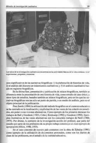 Métodos de investigacián cualitativa                                                                         59




Las raíces de la investig ación cualitativa se encuentran en las actividades básicas de la vida cotidiana: vivir/
experimentar, preguntar y examinar.



usos significativos de las narrativas biográficas: 1) la elaboración de historias de vida,
2) el análisis del discurso en tratamientos cualitativos; y 3) el análisis cuantitativo bas-
ado en registros biográficos.
        En la última fase, presentación y publicación de relatos biográficos, también se
diferencia entre la presentación de una historia de vida, como estudio de caso único, y
otros tipos de estudios, basados también en relatos biográficos, pero en los que las na-
rrativas biográficas son tan sólo un punto de partida, o un medio de análisis, pero no el
objeto principal de la publicación.
        Para Smith (1994) la utilización del método biográfico en el contexto educativo
se ha centrado en la localización y explicitación de las voces de los colectivos someti-
dos, sin poder o con visiones alternativas. Como ejemplo de los primeros destacan los
trabajos de BaH y Goodson ( 1985), Cohn y Kottkamp (1992) YGoodson (1992). Ejem-
plos ilustrativos de las voces alternativas son los conocidos trabajos de NeilI (1960,
1975). Por último, la corriente de la investigación-acción del profesor, que parte del
estudio por parte de los profesores de su propio trabajo constituye un claro ejemplo de
apropiación (ElIiot, 1990, 1993).
        En el caso concreto de nuestro país contamos con la obra de Zabalza (1991)
como ejemplo de la utilización de documentos personales, como son los diarios de
clase de los profesores, en el estudio dc la realidad educativa.
 