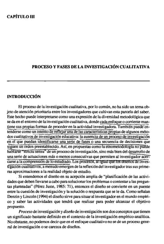 CAPiTULO UI




               PROCESO Y FASES DE LA INVESTIGACIÓN CUALITATIVA




INTRODUCCiÓN

         El proceso de la investigación cualitativa, por lo común, no ha sido un tema ob-
jeto de atención prioritaria entre los investigadores que cultivan esta parcela del saber.
Este hecho puede interpretarse como una expresión de la diversidad metodológica que
se da en el entorno de la investigación cualitativa, donde cada enfoque o corriente man-
!!.enesus propias formas de proceder en la acti vidad investigadora. También puede en-
tenderse como un intento de refleJar una de las características propias de algunos méto-
dos cualitativos de investigación educativa: la ausencia de un proceso de investigación
ener-que puedan identificarse una serie de fases o una secuencia de decisiones que
sTguen un orden preestablecido. Así, en propuestas como la etnometOdología no puede
 ha6Tarse "slñCiüsensull de uñ proceso de investigación, sino más bien del desarrollo de
 una serie de actuaciones más o menos consecutivas que permiten al investigador acer:-
 carse a la comprensión de lo estudiado. LOs procesos, al Igual qu~ los lttsenos demves-
 ti"gací6'ñCúalitatlvos, a menudo emergen de la reflexión del investigador tras sus prime-
 ras aproximaciones a la realidad objeto de estudio.
       . Si entendemos el diseño en su acepción amplia de "planificación de las activi-
 dades que deben llevarse a cabo para solucionar los problemas o contestar a las pregun-
 tas planteadas" (Pérez Juste, 1985: 71), entonces el diseño se convierte en un puente
 entre la cuestión de investigación y la solución o respuesta que se le da. Como señalan
 Denzin y Lincoln (1994) el diseño sirve para situar al investigador en el mundo empíri-
 co y saber las actividades que tendrá que realizar para poder alcanzar el objetivo
 propuesto.
         Proceso de investigación y diseño de investigación son dos conceptos que tienen
 un significado bastante definido en el contexto de la investigación empírico-analítica.
 No obstante, no podemos decir que en el enfoque cualitativo no se de un proceso gene-
 ral de investigación o se carezca de diseños.
 