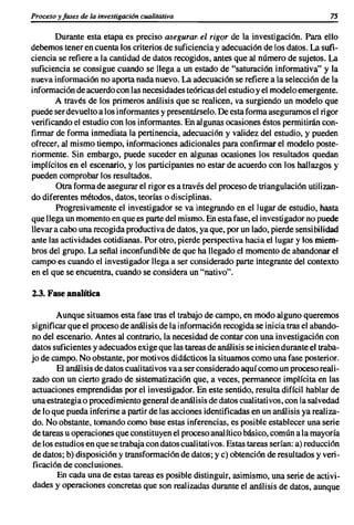 Proceso y fases de la investigación cualitativa                                       75

       Durante esta etapa es preciso asegurar. el rigor de la investigación. Para ello
debemos tener en cuenta los criterios de suficienciay adecuaciónde los datos. La sufi-
ciencia se refiere a la cantidad de datos recogidos, antes que al número de sujetos. La
suficiencia se consigue cuando se llega a un estado de "saturación informativa" y la
nueva información no aporta nada nuevo. La adecuaciónse refiere a la selección de la
informaciónde acuerdocon las necesidadesteóricasdel estudioy el modeloemergente.
       A través de los primeros análisis que se realicen, va surgiendo un modelo que
puedeserdevueltoa los informantesy presentárselo. De esta forma aseguramosel rigor
verificandoel estudio con los informantes.En algunas ocasiones éstos permitirán con-
firmar de forma inmediata la pertinencia, adecuación y validez del estudio, y pueden
ofrecer, al mismo tiempo, informacionesadicionales para confirmar el modelo poste-
riormente. Sin embargo, puede suceder en algunas ocasiones los resultados quedan
implícitos en el escenario, y los participantes no estar de acuerdo con los hallazgos y
pueden comprobar los resultados.
       Otra forma de asegurar el rigor es a través del proceso de triangulación utilizan-
do diferentes métodos, datos, teorías o disciplinas.
       Progresivamente el investigador se va integrando en el lugar de estudio, hasta
que llega un momentoen que es partedel mismo.En esta fase, el investigadorno puede
llevar a cabo una recogida productivade datos, ya que, por un lado, pierde sensibilidad
ante las actividades cotidianas. Por otro, pierde perspectiva hacia el lugar y los miem-
bros del grupo. La señal inconfundible de que ha llegado el momento de abandonar el
campo es cuando el investigador llega a ser considerado parte integrante del contexto
en el que se encuentra, cuando se considera un "nativo".

2.3. Faseanalítica

       Aunque situamos esta fase tras el trabajo de campo, en modo alguno queremos
significar que el procesode análisis de la informaciónrecogidase inicia tras el abando-
no del escenario. Antes al contrario, la necesidad de contar con una investigacióncon
datos suficientesy adecuadosexigeque las tareasde análisis se iniciendurante el traba-
jo de campo. No obstante, por motivos didácticos la situamos como una fase posterior.
       El análisis de datos cualitativos va a ser consideradoaquí como un proceso reali-
zado con un cierto grado de sistematización que, a veces, permanece implícita en las
actuaciones emprendidas por el investigador. En este sentido, resulta difícil hablar de
unaestrategiao procedimientogeneralde análisis de datos cualitativos,con la salvedad
de lo que pueda inferirse a partirde las acciones identificadasen un análisis ya realiza-
do. No obstante, tomando como base estas inferencias, es posible establecer una serie
de tareas u operacionesque constituyenel procesoanalítico básico, comúna la mayoría
de los estudiosen que se trabaja con datos cualitativos.Estas tareas serían: a) reducción
de datos; b) disposición y transformación de datos; y e) obtención de resultados y veri-
ficación de conclusiones.
        En cada una de estas tareas es posible distinguir, asimismo, una serie de activi-
dades y operaciones concretas que son realizadas durante el análisis de datos, aunque
 