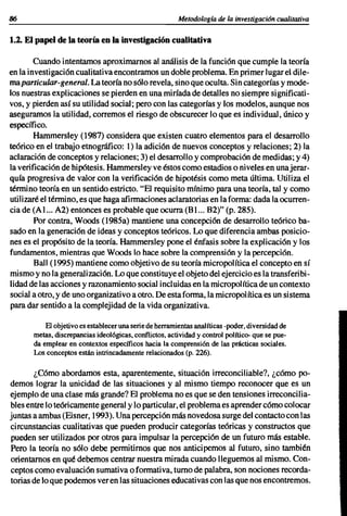 86                                                       Metodologfa de la investigación cualitativa

1.2. El papel de la teoría en la investigación cualitativa

        Cuando intentamos aproximarnos al análisis de la función que cumple la teoría
en la investigación cualitativa encontramos un doble problema. En primer lugar el dile-
maparticular-general. La teoría no sólo revela, sino que oculta. Sin categorías y mode-
los nuestras explicaciones se pierden en una miríada de detalles no siempre significati-
vos, y pierden así su utilidad social; pero con las categorías y los modelos, aunque nos
aseguramos la utilidad, corremos el riesgo de obscurecer lo que es individual, único y
específico.
        Hammersley (1987) considera que existen cuatro elementos para el desarrollo
teórico en el trabajo etnográfico: 1) la adición de nuevos conceptos y relaciones; 2) la
aclaración de conceptos y relaciones; 3) el desarrollo y comprobación de medidas; y 4)
la verificación de hipótesis. Hammersley ve éstos como estadios o niveles en unajerar-
quía progresiva de valor con la verificación de hipotésis como meta última. Utiliza el
término teoría en un sentido estricto. "El requisito mínimo para una teoría, tal y como
utilizaré el término, es que haga afirmaciones aclaratorias en la forma: dada la ocurren-
cia de (Al... A2) entonces es probable que ocurra (Bl... B2)" (p. 285).
        Por contra, Woods (1985a) mantiene una concepción de desarrollo teórico ba-
sado en la generación de ideas y conceptos teóricos. Lo que diferencia ambas posicio-
nes es el propósito de la teoría. Hammersley pone el énfasis sobre la explicación y los
fundamentos, mientras que Woods lo hace sobre la comprensión y la percepción.
        Ball (1995) mantiene como objetivo de su teoría micropolítica el concepto en sí
mismo y no la generalización. Lo que constituye el objeto del ejercicio es la transferibi-
Iidad de las acciones y razonamiento social incluidas en la micropolítica de un contexto
social a otro, y de uno organizativo a otro. De esta forma, la micropolítica es un sistema
para dar sentido a la complejidad de la vida organizativa.

           El objetivo es establecer una serie de herramientas analíticas -poder, diversidad de
       metas, discrepancias ideológicas, conflictos, actividad y control político- que se pue-
       da emplear en contextos específicos hacia la comprensión de las prácticas sociales.
       Los conceptos están intrincadamente relacionados (p. 226).

       ¿Cómo abordamos esta, aparentemente, situación irreconciliable?, ¿cómo po-
demos lograr la unicidad de las situaciones y al mismo tiempo reconocer que es un
ejemplo de una clase más grande? El problema no es que se den tensiones irreconcilia-
bles entre lo teóricamente general y lo particular, el problema es aprender cómo colocar
juntas a ambas (Eisner, 1993). Una percepción más novedosa surge del contacto con las
circunstancias cualitativas que pueden producir categorías teóricas y constructos que
pueden ser utilizados por otros para impulsar la percepción de un futuro más estable.
Pero la teoría no sólo debe permitirnos que nos anticipemos al futuro, sino también
orientamos en qué debemos centrar nuestra mirada cuando lleguemos al mismo. Con-
ceptos como evaluación sumativa o formativa, turno de palabra, son nociones record a-
torias de loque podemos veren las situaciones educativas con las que nos encontremos.
 
