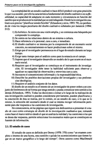 Primeros pasos en la investigaci6n cualuativa                                              91

         La complejidad de un estudio cualitativo hace difícil predecir con gran precisi6n
lo que va a suceder, por ello la característica fundamental del diseño cual itativo es su fle-
xibilidad, su capacidad de adaptarse en cada momento y circunstancia en funci6n del
cambio que se produzca en la realidad que se está indagando. Desde lainvestigaci6n cua-
li tativa es preciso "planificar siendo f1exi ble" (Erlandson y otros, 1993: 79), no perdien-
do de vista los rasgos peculiares del diseño cualitativo señalados por Janesick (1994:
212):
          1) Es holístico. Se mira con una visión amplia, y se comienza una búsqueda por
             comprender lo complejo.
          2) Se centra en las relaciones dentro de un sistema o cultura.
          3) Hace referencia a lo personal, cara a cara, e inmediato.
          4) El diseño cualitativo se interesa por la comprensi6n de un escenario social
             concreto, no necesariamente en hacer predicciones sobre el mismo.
          S) Exige que el investigador permanezca en el lugar de estudio durante un largo
             tiempo.
          6) Exige tanto tiempo para el análisis como para la estancia en el campo.
          7) Supone que el investigador desarrolle un modelo de lo que ocurre en el esce-
             nario social.
          8) Requiere que el investigador se constituya en el instrumento de investiga-
             ción. El investigador debe tener la habilidad suficiente para observar y
             agudizar su capacidad de observaci6n y entrevista cara a cara.
          9) Incorpora el consentimiento informado y la responsabilidad ética.
        10) Describe las posibles desviaciones propias del investigador y sus preferen-
             cias ideológicas.
         11) Requiere el análisis conjunto de los datos.
         El diseño de un estudio es el intento de un investigador de poner orden a un con-
junto de fen6menos de tal forma que tenga sentido y pueda comunicar este sentido a los
demás (Erlandson, 1993). Todas las decisiones a tomar a lo largo de la realización de
 una investigación cualitativa pueden considerarse previamente, pueden planificarse y
la concreción de ésta se realiza, por lo común, en un estudio de caso, o lo que es lo
 mismo, la selecci6n del escenario desde el cual se intenta recoger informaci6n perti-
 nente para dar respuesta a las cuestiones de investigaci6n.
         En consecuencia, en las páginas que siguen nos dedicaremos a presentar el estu-
dio de caso como estrategia de diseño de la investigación cualitativa que, tomando
como base el marco teórico desde el que se analiza la realidad y las cuestiones a las que
 se desea dar respuesta, permite seleccionar los escenarios reales que se constituyen en
fuentes de información.

2.1. El estudio de casos

       El estudio de casos es definido por Denny (1978: 370) como "un examen com-
pleto o intenso de una faceta, una cuestión o quizás los acontecimientos que tienen lu-
gar en un marco geográfico a lo largo del tiempo". Otros autores como MacDonald
 