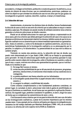 Primeros pasos en la investigacián cualitativa                                           99

secundario), o indagar un fenómeno, población o condición general. En definitiva, en un
intento de síntesis de estas diversas, que no contradictorias, posiciones, podemos ver
cómo los objetivos que orientan los estudios de caso no son otros que los que guían a la
investigación en general: explorar, describir, explicar, evaluar y/o transformar.

2.4. Selección del caso

        Anteriormente, al presentar los distintos tipos de diseños, hemos fundamentado
la elección de unos u otros en una serie de criterios que se adecuaban en mayor o menor
medida a cada tipo. No obstante nos puede resultar de utilidad considerar otros criterios
generales a la hora de seleccionar un diseño concreto.
        Puede ser de utilidad seleccionar los casos que son típicos o representativos de
otros casos, pero los criterios que deben persegui r la selección del caso o los casos no se
plantean en términos de representatividad de los mismos, habida cuenta de que la inves-
tigación cualitativa no se caracteriza por su intencionalidad representativa o generaliza-
dora. Antes al contrario, y como se ha destacado en capítulos anteriores, una de las ca-
racterísticas fundamentales de la investigación cualitativa es su preocupación por lo
peculiar, lo subjetivo y lo idiosincrásico. La potencialidad de un caso nos la ofrece su
carácter propio.
        Teniendo en cuenta esta premisa previa, la selección del tipo de diseño nos
puede venir determinada por lo que Stake (1994, 1995) da en llamar la oportunidad
para aprender. Se trata de seleccionar aquel diseño que nos permita aprender lo más
posible sobre nuestro objeto de investigación, sobre el fenómeno en cuestión y sobre el
que el caso, o casos, concreto nos ofrece una oportunidad de aprender, que se verá faci-
litada en la medida en que:
        1) Se tenga fácil acceso al mismo;
        2) exista una alta probabilidad de que se dé una mezcla de procesos, programas,
            personas, interacciones y/o estructuras relacionadas con las cuestiones de in-
            vestigación;
        3) se pueda establecer una buena relación con los informantes;
        4) el investigador pueda desarrollar su papel durante todo el tiempo que sea ne-
            cesario; y
        5) se asegure la calidad y credibilidad del estudio.
        Como criterios complementarios a este fundamental podemos considerar, en
 primer lugar, la variedad, es decir, seleccionar entre toda la gama de posibilidades en
 las que el fenómeno se manifieste, de tal forma que nos permita la replicación (literal o
 teórica). En segundo lugar, podemos considerar el equilibrio, es decir, elegir los casos
de forma que se compensen las características de unos y otros.
        Con frecuencia estos criterios que sirven para la selección del caso son obviados
 en las investigaciones cualitativas, a pesar de la enorme importancia que los mismos
 pueden tener. Como ejemplo de los criterios utilizados por algunos investigadores pre-
 sentamos los del trabajo realizado por Martínez Rodríguez (1990: 145), en su estudio
 en torno a la reforma del ciclo superior de la EGB en Andalucía:
 