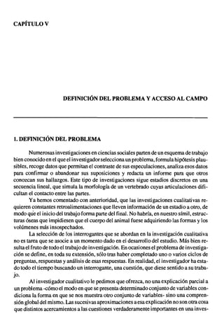 CAPÍTULO V




                      DEFINICIÓN DEL PROBLEMA Y ACCESO AL CAMPO




1. DEFINICIÓN DEL PROBLEMA

        Numerosas investigaciones en ciencias sociales parten de un esquema de trabajo
bien conocido en el que el investigador selecciona un probl ema, formula hipótesis plau-
sibles, recoge datos que permitan el contraste de sus especulaciones, analiza esos datos
para confirmar o abandonar sus suposiciones y redacta un informe para que otros
conozcan sus hallazgos. Este tipo de investigaciones sigue estadios discretos en una
secuencia lineal, que simula la morfología de un vertebrado cuyas articulaciones difi-
cultan el contacto entre las partes.
        Ya hemos comentado con anterioridad, que las investigaciones cualitativas re-
quieren constantes retroalimentaciones que lleven información de un estadio a otro, de
modo que el inicio del trabajo forma parte del final. No habría, en nuestro símil, estruc-
turas óseas que impidiesen que el cuerpo del animal fuese adquiriendo las formas y los
volúmenes más insospechados.
        La selección de los interrogantes que se abordan en la investigación cualitativa
no es tarea que se asocie a un momento dado en el desarrollo del estudio. Más bien re-
sulta el fruto de todo el trabajo de investigación. En ocasiones el problema de investiga-
ción se define, en toda su extensión, sólo tras haber completado uno o varios ciclos de
preguntas, respuestas y análisis de esas respuestas. En realidad, el investigador ha esta-
do todo el tiempo buscando un interrogante, una cuestión, que diese sentido a su traba-
jo.
        Al investigador cualitativo le pedimos que ofrezca, no una explicación parcial a
 un problema -cómo el modo en que se presenta determinado conjunto de variables con-
diciona la forma en que se nos muestra otro conjunto de variables- sino una compren-
sión global del mismo. Las sucesivas aproximaciones a esa explicación no son otra cosa
que distintos acercamientos a las cuestiones verdaderamente importantes en una inves-
 