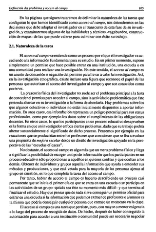 Definicián del problema y acceso al campo                                             J05


       En las páginas que siguen trataremos de delimitar la naturaleza de las tareas que
configuran lo que hemos identificado como acceso al campo, nos detendremos en las
decisiones que debe adoptar el investigador en el transcurso de esta fase de su investi-
gaci6n, y examinaremos algunas de las habilidades y técnicas -vagabundeo, construc-
ción de mapas- de las que puede valerse para culminar con éxito su trabajo.

2.1. Naturaleza de la tarea

        El acceso al campo se entiende como un proceso por el que el investigador va ac-
cediendo a la informaci6n fundamental para su estudio. En un primer momento, supone
simplemente un permiso que hace posible entrar en una institución, una escuela o en
una comunidad para realizar una investigaci6n. En este sentido, el acceso al campo es
un asunto de concesión o negación del permiso para llevar a cabo la investigación. ASÍ,
en la investigación etnográfica, existe incluso una figura que reconoce el papel de las
personas que autorizan el acceso del investigador al campo y que son conocidos como
porteros.
        La presencia física del investigador no suele ser el problema princi pal a la hora
de conceder el permiso para acceder al campo, sino la actividad o problemática que éste
pretenda abarcar en su investigación o la forma de abordarla. Hay problemas sobre los
que algunos colectivos o individuos no están inicialmente dispuestos a aportar infor-
mación. En unos casos, esa inforn1aci6n representa un peligro potencial para sus status
profesionales, como por ejemplo los datos sobre el cumplimiento de las obligaciones
docentes. En otros casos, lo que los participantes en un proceso educativo desaprueban
es la forma en que un investigador enfoca ciertos problemas, dado que su trabajo podría
alterar sustancialmente el significado de dicho proceso. Pensemos por ejemplo en las
reacciones que se producirían entre los profesores que conociesen que se iba a evaluar
una propuesta de mejora escolar desde un diseño de investigaci6n apoyado en la pers-
pectiva de las "escuelas eficaces".
        No obstante, el acceso al campo es algo más que un mero problema físico y llega
a significar la posibilidad de recoger un tipo de informaci6nque los participantes en un
proceso educativo sólo proporcionan a aquéllos en quienes confían y que ocultan a los
demás. Obtener de individuos y grupos aquella informaci6n que ayuda a entender sus
métodos y producciones, y que está vetada para la mayoría de las personas ajenas al
grupo en cuestión, es lo que completa la tarea del acceso al campo.
        Por tanto, hablar de acceso al campo es hacerlo describiendo un proceso casi
permanente que se inicia el primer día en que se entra en una escuela o se participa en
las actividades de un grupo -quizás sea éste su momento más difícil- y que termina al
finalizar el estudio. Hay que pensar que de nada sirve conseguir un permiso oficial para
entrar en una escuela si la información que podemos extraer de profesores o alumnos es
la misma que podría conseguir cualquier persona que entrase un momento en la clase.
        El acceso al campo es una tarea que persiste, pues, con mayor o menor exigencia
a lo largo del proceso de recogida de datos. De hecho, después de haber conseguido la
autorizaci6n para acceder a una instituci6n o comunidad puede ser necesario negociar
 