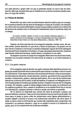 lOó                                                   Metodología de la investigación cualitativa


con cada persona o grupo cada vez que se pretenda extraer un nuevo tipo de infor-
mación,dado que las relaciones que se establecenen un primer momentopueden cam-
biar a lo largo del estudio.

2.2. Puntos de decisión

       Desarrollar una tarea como la anteriormentedescrita implica para el investiga-
dor la puestaen prácticade una seriede estrategiasa lo largode su estudio. No obstante,
son sobre todo sus propiashabilidadessocialeslas que puedenayudarleen la obtención
del permiso de entrada como la informaciónfundamental sobre el problema objeto de
su trabajo.

          En muchos sentidos, obtener el acceso es una cuestión totalmente práctica (...)
      implica inspirarse en las estrategias y recursos interpersonales que todos tendemos a
      desarrollar al hacer frente a la vida diaria (Hammersley y Atkinson, 1983: 54).

       Superar con éxito esta fase de la investigacióndepende, muchas veces, del sen-
tido común: prestar atención a lo que dicen y hacen las personas y los grupos con los
que vamosa contactaro con los que ya estamostrabajando;regularde forma inteligente
nuestraspeticioneseligiendoel momentoy el lugarapropiados para hacerlas;mantener
unas buenas relaciones humanas, siendo atento y comprensivocon todos.
       Al prepararsu accesoal campoel investigadordebetomar tres decisionesfunda-
mentales:(a) con quién contactar;(b) cómo iniciar el contacto; y, (e) cómo mantenerel
contacto.

2.2.1. Con quién contactar

        El investigadorantes de decidircon quién contactardebe identificarprimeroa la
genteque puede facilitarle bien la autorización para realizar su trabajo o bien el acceso
a la información.Tanto dentrodel marcode unaeducaciónformal,como en las propues-
tas informalesde educación,existen personas-porteros-que tienen la llaveque permite
acceder a instituciones, grupos y personas particulares. En el caso de las instituciones
educativas,el directorde un centro,eljefe de estudios,el inspectoroel delegado provin-
cial resultan porterosformales que puedenfacilitaro impedirel accesodel investigador
al campo. No obstante, cuando se desea trabajar dentro de las aulas, los profesores son
los auténticos porteros. Pero, cuando el problemano es la entrada física sino el acceso
a la información, cualquier persona o colectivo puede convertirse en guardián.
        De lo anterior se desprende que existen dos tipos de personas o grupos con
quienes debemoscontactar. Cada uno de ellos detentaal menosunaforma de poder. En
unos casos, el poder se ejerce sobre las instituciones como figuras administrativas y
pueden impedir o facilitar el acceso a las instituciones educativas. En otros casos, el
poder se ejerce sobre la informaciónque resulta más importante para comprender una
actuación o un producto educativo. Aquí no se impide el acceso a la institución o al
grupo, pero sí a la comprensión del problemaestudiado.
 