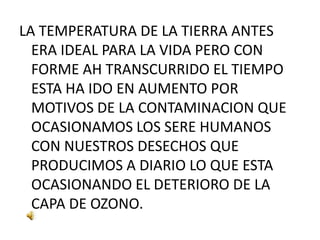 LA TEMPERATURA DE LA TIERRA ANTES ERA IDEAL PARA LA VIDA PERO CON FORME AH TRANSCURRIDO EL TIEMPO ESTA HA IDO EN AUMENTO POR MOTIVOS DE LA CONTAMINACION QUE OCASIONAMOS LOS SERE HUMANOS CON NUESTROS DESECHOS QUE PRODUCIMOS A DIARIO LO QUE ESTA OCASIONANDO EL DETERIORO DE LA CAPA DE OZONO.