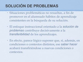 SOLUCIÓN DE PROBLEMAS Situaciones problemáticas no resueltas, a fin de promover en el alumnado hábitos de aprendizaje consistentes en la búsqueda de su solución.  El enfoque instruccional orientado a la  solución de problemas  contribuye decisivamente a la  transferibilidad  de los aprendizajes.  En efecto, parece lógico suponer que, si, además, en condiciones o contextos distintos, ese  saber hacer  acabará transfiriéndose a nuevas condiciones o contextos.  