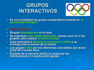 GRUPOS  INTERACTIVOS Es una modalidad de grupos cooperativos basada en  el aprendizaje dialógico Características : Grupos  heterogéneos  en el aula.  Se organizan  actividades diferentes , tantas como el nº de grupos, para realizar  al mismo tiempo  Cada actividad la  dinamiza   una persona adulta  y se encarga toda la sesión de la misma  Los grupos  rotan  por las diferentes actividades que duran entre 20’ o media hora. El papel de la persona adulta es potenciar las interacciones y la ayuda entre iguales 