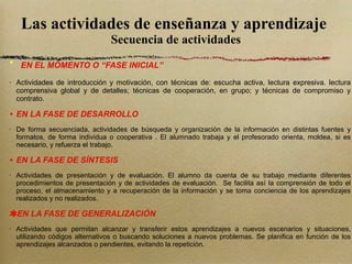 Las actividades de enseñanza y aprendizaje  Secuencia de actividades EN EL MOMENTO O “FASE INICIAL” Actividades de introducción y motivación, con técnicas de: escucha activa, lectura expresiva. lectura comprensiva global y de detalles; técnicas de cooperación, en grupo; y técnicas de compromiso y contrato. EN LA FASE DE DESARROLLO De forma secuenciada, actividades de búsqueda y organización de la información en distintas fuentes y formatos, de forma individua o cooperativa . El alumnado trabaja y el profesorado orienta, moldea, si es necesario, y refuerza el trabajo. EN LA FASE DE SÍNTESIS Actividades de presentación y de evaluación. El alumno da cuenta de su trabajo mediante diferentes procedimientos de presentación y de actividades de evaluación.  Se facilita así la comprensión de todo el proceso, el almacenamiento y a recuperación de la información y se toma conciencia de los aprendizajes realizados y no realizados. EN LA FASE DE GENERALIZACIÓN Actividades que permitan alcanzar y transferir estos aprendizajes a nuevos escenarios y situaciones, utilizando códigos alternativos o buscando soluciones a nuevos problemas. Se planifica en función de los aprendizajes alcanzados o pendientes, evitando la repetición. 