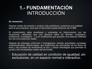 1.- FUNDAMENTACIÓN INTRODUCCIÓN Es necesario:   Diseñar modos de enseñar y evaluar más auténticos y próximos a la realidad para la que preparan, para que el alumnado pueda  alcanzar las CCBB. El conocimiento debe enseñarse y evaluarse en interconexión con las situaciones habituales que una persona debe de afrontar (ciudadano, profesional, investigador…) y en condiciones que guarden una extrema fidelidad con las circunstancias reales.  Alejarse de enfoques uniformes y homogéneos: diseñar actividades complejas contextualizadas, diferenciadas, que desbordan las actividades de los libros de texto y las pruebas de rendimiento al uso; y utilizar estrategias que permitan la ayuda a las necesidades reales del alumnado. Educación de calidad en condición de igualdad, sin exclusiones, en un espacio normal e interactivo. 