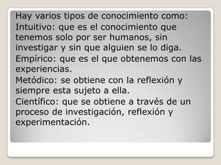 Hay varios tipos de conocimiento como:Intuitivo: que es el conocimiento que tenemos solo por ser humanos, sin investigar y sin que alguien se lo diga.Empírico: que es el que obtenemos con las experiencias.Metódico: se obtiene con la reflexión y siempre esta sujeto a ella.Científico: que se obtiene a través de un proceso de investigación, reflexión y experimentación.