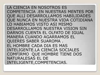 LA CIENCIA EN NOSOTROS ES COMPETENCIA .EN NUESTRAS MENTES POR QUE ALLI DESARROLLAMOS HABILIDADES QUE NUNCA EN NUESTRA VIDA COTIDIANA LO HABIAMOS VISTO ASI MISMO DESARROLLAMOS NUESTRA VISION SIN DARNOS CUENTA EL OLFATO DE IGUAL MANERA CUANDO AGARRAMOS EL QUIERES SABER SUAROMA .EL HOMBRE CADA DIA ES MAS INTELIGENTE.LA CIENCIA SOCIALES COMFIRMO  QUE HOMBRE TIENE DOS NATURALESAS EL DE INTELIGENTE,COMPETENCIAS.