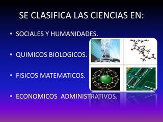 SE CLASIFICA LAS CIENCIAS EN:
• SOCIALES Y HUMANIDADES.

• QUIMICOS BIOLOGICOS.

• FISICOS MATEMATICOS.

• ECONOMICOS ADMINISTRATIVOS.
 
