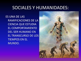 SOCIALES Y HUMANIDADES:
ES UNA DE LAS
  RAMIFICACIONES DE LA
  CIENCIA QUE ESTUDIA
  EL COMPORTAMIENTO
  DEL SER HUMANO EN
  EL TRANSCURSO DE LOS
  TIEMPOS EN EL
  MUNDO.
 