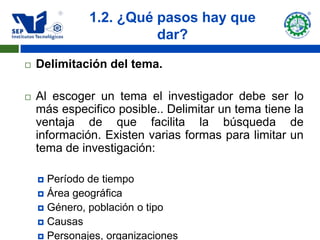 1.2. ¿Qué pasos hay que
                        dar?

   Delimitación del tema.

   Al escoger un tema el investigador debe ser lo
    más especifico posible.. Delimitar un tema tiene la
    ventaja de que facilita la búsqueda de
    información. Existen varias formas para limitar un
    tema de investigación:

     Período de tiempo
     Área geográfica
     Género, población o tipo
     Causas
     Personajes, organizaciones
 
