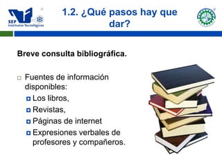 1.2. ¿Qué pasos hay que
                       dar?

Breve consulta bibliográfica.

   Fuentes de información
    disponibles:
     Los libros,

     Revistas,

     Páginas de internet

     Expresiones verbales de
      profesores y compañeros.
 