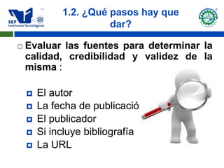 1.2. ¿Qué pasos hay que
                       dar?

   Evaluar las fuentes para determinar la
    calidad, credibilidad y validez de la
    misma :

       El autor
       La fecha de publicación
       El publicador
       Si incluye bibliografía
       La URL
 