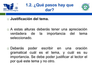 1.2. ¿Qué pasos hay que
                       dar?

   Justificación del tema.

   A estas alturas deberás tener una apreciación
    verdadera de la importancia del tema
    seleccionado.

   Deberás poder escribir en una oración
    gramatical cuál es el tema, y cuál es su
    importancia. Se debe poder justificar al lector el
    por qué este tema y no otro.
 