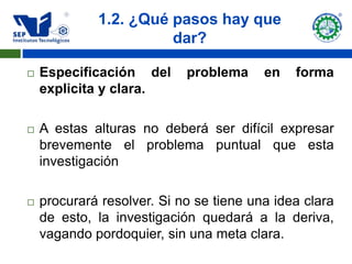 1.2. ¿Qué pasos hay que
                       dar?

   Especificación del      problema     en   forma
    explicita y clara.

   A estas alturas no deberá ser difícil expresar
    brevemente el problema puntual que esta
    investigación

   procurará resolver. Si no se tiene una idea clara
    de esto, la investigación quedará a la deriva,
    vagando pordoquier, sin una meta clara.
 