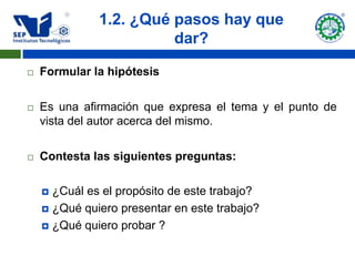 1.2. ¿Qué pasos hay que
                        dar?

   Formular la hipótesis

   Es una afirmación que expresa el tema y el punto de
    vista del autor acerca del mismo.

   Contesta las siguientes preguntas:

     ¿Cuál es el propósito de este trabajo?
     ¿Qué quiero presentar en este trabajo?

     ¿Qué quiero probar ?
 