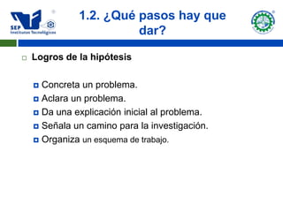 1.2. ¿Qué pasos hay que
                        dar?

   Logros de la hipótesis

     Concreta un problema.
     Aclara un problema.

     Da una explicación inicial al problema.

     Señala un camino para la investigación.

     Organiza un esquema de trabajo.
 