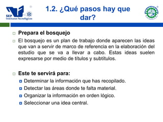 1.2. ¿Qué pasos hay que
                           dar?

   Prepara el bosquejo
   El bosquejo es un plan de trabajo donde aparecen las ideas
    que van a servir de marco de referencia en la elaboración del
    estudio que se va a llevar a cabo. Estas ideas suelen
    expresarse por medio de títulos y subtítulos.


   Este te servirá para:
       Determinar la información que has recopilado.
       Detectar las áreas donde te falta material.
       Organizar la información en orden lógico.
       Seleccionar una idea central.
 