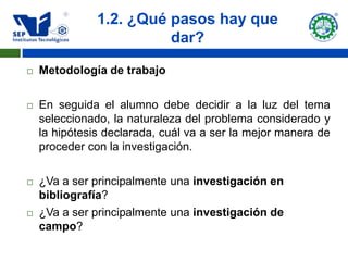 1.2. ¿Qué pasos hay que
                         dar?

   Metodología de trabajo

   En seguida el alumno debe decidir a la luz del tema
    seleccionado, la naturaleza del problema considerado y
    la hipótesis declarada, cuál va a ser la mejor manera de
    proceder con la investigación.

   ¿Va a ser principalmente una investigación en
    bibliografía?
   ¿Va a ser principalmente una investigación de
    campo?
 