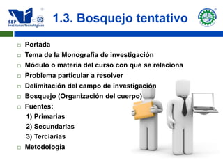 1.3. Bosquejo tentativo
   Portada
   Tema de la Monografía de investigación
   Módulo o materia del curso con que se relaciona
   Problema particular a resolver
   Delimitación del campo de investigación
   Bosquejo (Organización del cuerpo)
   Fuentes:
    1) Primarias
    2) Secundarias
    3) Terciarias
   Metodología
 