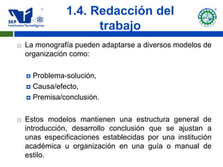 1.4. Redacción del
                     trabajo
   La monografía pueden adaptarse a diversos modelos de
    organización como:

     Problema-solución,
     Causa/efecto,

     Premisa/conclusión.



   Estos modelos mantienen una estructura general de
    introducción, desarrollo conclusión que se ajustan a
    unas especificaciones establecidas por una institución
    académica u organización en una guía o manual de
    estilo.
 