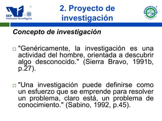 2. Proyecto de
                 investigación
Concepto de investigación

   "Genéricamente, la investigación es una
    actividad del hombre, orientada a descubrir
    algo desconocido." (Sierra Bravo, 1991b,
    p.27).

   "Una investigación puede definirse como
    un esfuerzo que se emprende para resolver
    un problema, claro está, un problema de
    conocimiento." (Sabino, 1992, p.45).
 