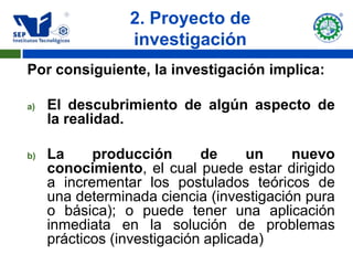 2. Proyecto de
                 investigación
Por consiguiente, la investigación implica:

a)   El descubrimiento de algún aspecto de
     la realidad.

b)   La     producción       de     un    nuevo
     conocimiento, el cual puede estar dirigido
     a incrementar los postulados teóricos de
     una determinada ciencia (investigación pura
     o básica); o puede tener una aplicación
     inmediata en la solución de problemas
     prácticos (investigación aplicada)
 