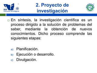 2. Proyecto de
                    investigación
   En síntesis, la investigación científica es un
    proceso dirigido a la solución de problemas del
    saber, mediante la obtención de nuevos
    conocimientos. Dicho proceso comprende las
    siguientes etapas:

    a)   Planificación.
    b)   Ejecución o desarrollo.
    c)   Divulgación.
 