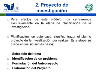 2. Proyecto de
                      investigación
    Para efectos de este módulo nos centraremos
     exclusivamente en la etapa de planificación de la
     investigación.

    Planificación, en este caso, significa trazar el plan o
     proyecto de la investigación por realizar. Esta etapa se
     divide en los siguientes pasos:

1.    Selección del tema
2.    Identificación de un problema
3.    Formulación del Anteproyecto
4.    Elaboración del Proyecto
 