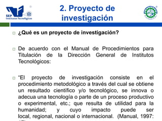 2. Proyecto de
                     investigación
   ¿Qué es un proyecto de investigación?

   De acuerdo con el Manual de Procedimientos para
    Titulación de la Dirección General de Institutos
    Tecnológicos:

   “El proyecto de investigación consiste en el
    procedimiento metodológico a través del cual se obtiene
    un resultado científico y/o tecnológico, se innova o
    adecua una tecnología o parte de un proceso productivo
    o experimental, etc.; que resulta de utilidad para la
    humanidad;        y    cuyo      impacto    puede     ser
    local, regional, nacional o internacional. (Manual, 1997:
 