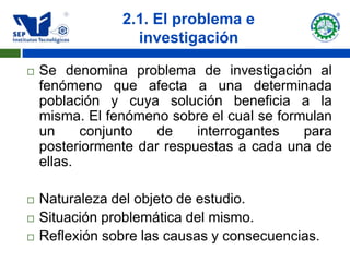 2.1. El problema e
                  investigación

   Se denomina problema de investigación al
    fenómeno que afecta a una determinada
    población y cuya solución beneficia a la
    misma. El fenómeno sobre el cual se formulan
    un     conjunto   de    interrogantes   para
    posteriormente dar respuestas a cada una de
    ellas.

   Naturaleza del objeto de estudio.
   Situación problemática del mismo.
   Reflexión sobre las causas y consecuencias.
 