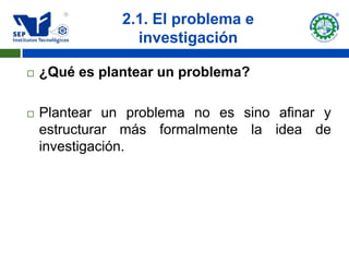 2.1. El problema e
                 investigación

   ¿Qué es plantear un problema?

   Plantear un problema no es sino afinar y
    estructurar más formalmente la idea de
    investigación.
 