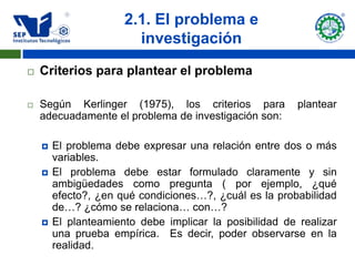 2.1. El problema e
                        investigación
   Criterios para plantear el problema

   Según Kerlinger (1975), los criterios para           plantear
    adecuadamente el problema de investigación son:

       El problema debe expresar una relación entre dos o más
        variables.
       El problema debe estar formulado claramente y sin
        ambigüedades como pregunta ( por ejemplo, ¿qué
        efecto?, ¿en qué condiciones…?, ¿cuál es la probabilidad
        de…? ¿cómo se relaciona… con…?
       El planteamiento debe implicar la posibilidad de realizar
        una prueba empírica. Es decir, poder observarse en la
        realidad.
 