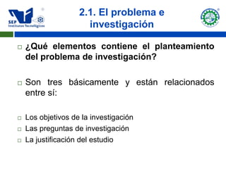 2.1. El problema e
                      investigación

   ¿Qué elementos contiene el planteamiento
    del problema de investigación?

   Son tres básicamente y están relacionados
    entre sí:

   Los objetivos de la investigación
   Las preguntas de investigación
   La justificación del estudio
 
